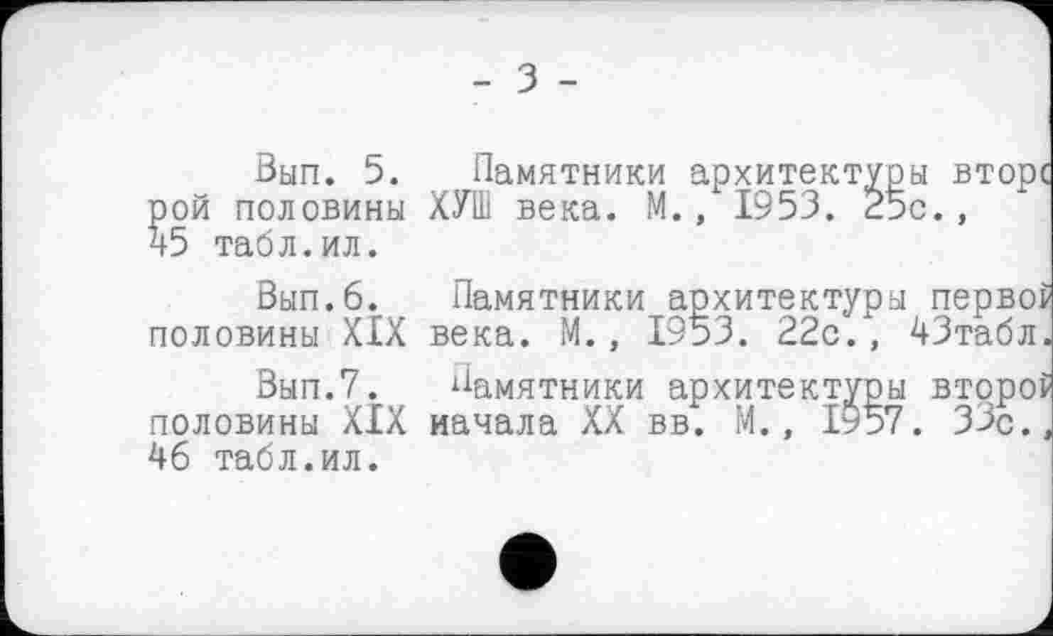 ﻿- З -
Вып. 5. Памятники архитектуры вторе рой половины ХУШ века. М., 1953. 25с.,
45	табл.ил.
Вып.6. Памятники архитектуры первой половины XIX века. М., 1953. 22с., 43табл.
Вып.7. Памятники архитектуры второ? половины XIX начала XX вв. М., 1ь57. 33с.,
46	табл.ил.